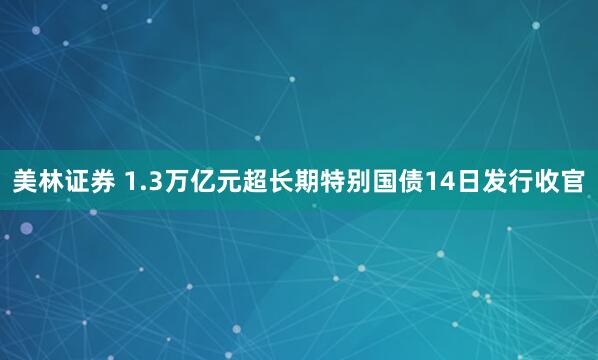 美林证券 1.3万亿元超长期特别国债14日发行收官