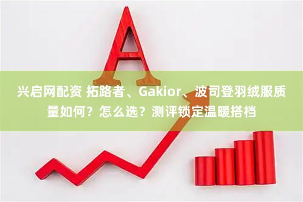 兴启网配资 拓路者、Gakior、波司登羽绒服质量如何？怎么选？测评锁定温暖搭档