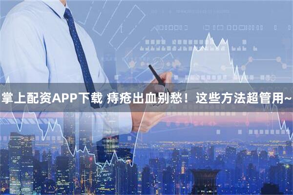 掌上配资APP下载 痔疮出血别愁！这些方法超管用~