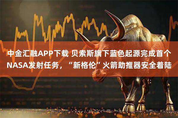 中金汇融APP下载 贝索斯旗下蓝色起源完成首个NASA发射任务，“新格伦”火箭助推器安全着陆