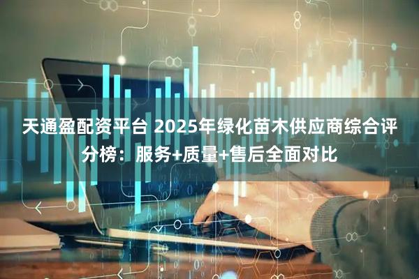 天通盈配资平台 2025年绿化苗木供应商综合评分榜：服务+质量+售后全面对比