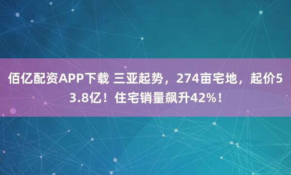 佰亿配资APP下载 三亚起势，274亩宅地，起价53.8亿！住宅销量飙升42%！