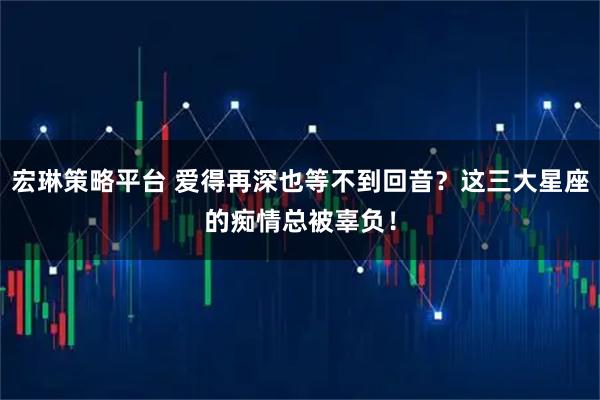 宏琳策略平台 爱得再深也等不到回音？这三大星座的痴情总被辜负！