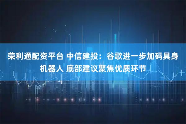 荣利通配资平台 中信建投：谷歌进一步加码具身机器人 底部建议聚焦优质环节