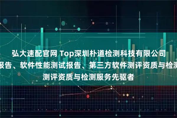 弘大速配官网 Top深圳朴道检测科技有限公司：软件测试报告、软件性能测试报告、第三方软件测评资质与检测服务先驱者