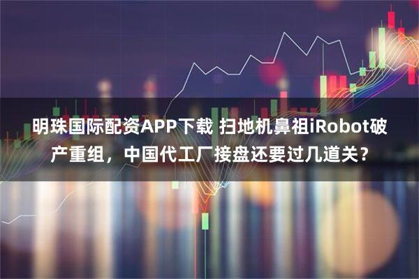 明珠国际配资APP下载 扫地机鼻祖iRobot破产重组，中国代工厂接盘还要过几道关？