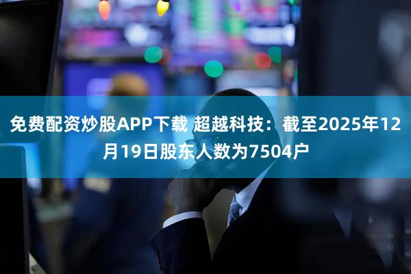 免费配资炒股APP下载 超越科技：截至2025年12月19日股东人数为7504户
