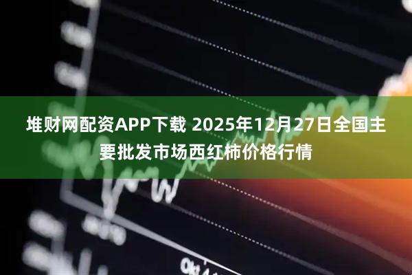 堆财网配资APP下载 2025年12月27日全国主要批发市场西红柿价格行情