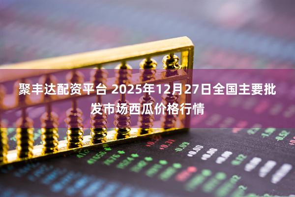 聚丰达配资平台 2025年12月27日全国主要批发市场西瓜价格行情