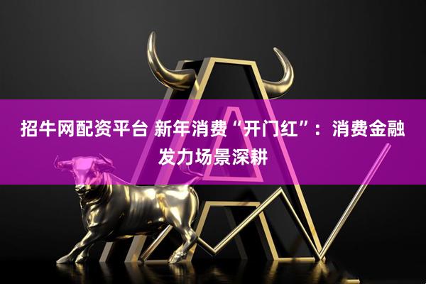 招牛网配资平台 新年消费“开门红”：消费金融发力场景深耕