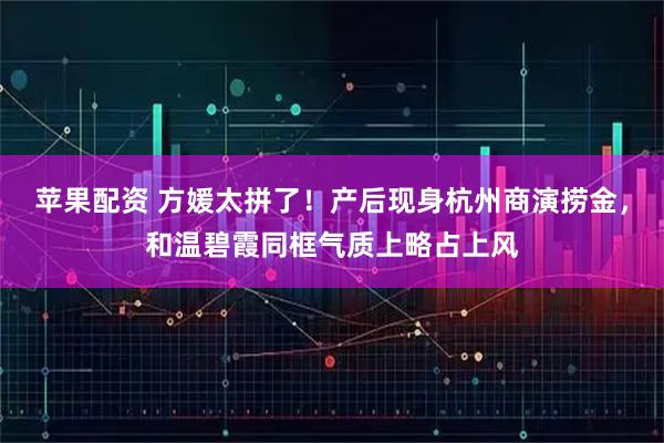 苹果配资 方媛太拼了！产后现身杭州商演捞金，和温碧霞同框气质上略占上风