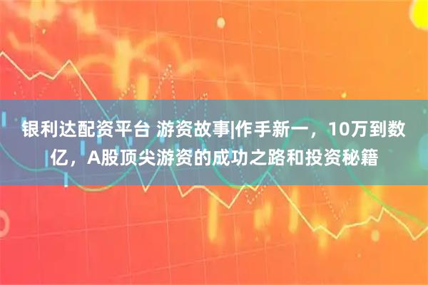 银利达配资平台 游资故事|作手新一，10万到数亿，A股顶尖游资的成功之路和投资秘籍