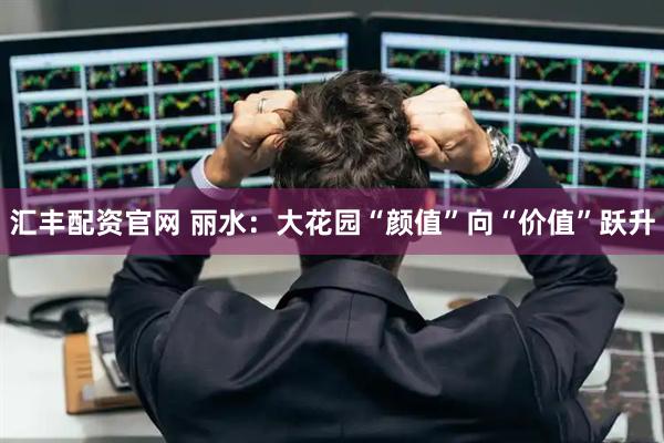 汇丰配资官网 丽水：大花园“颜值”向“价值”跃升