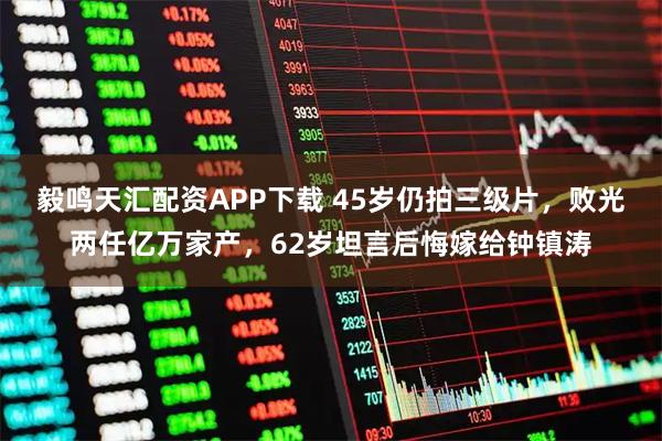 毅鸣天汇配资APP下载 45岁仍拍三级片，败光两任亿万家产，62岁坦言后悔嫁给钟镇涛