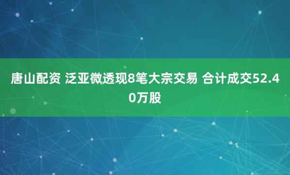 唐山配资 泛亚微透现8笔大宗交易 合计成交52.40万股