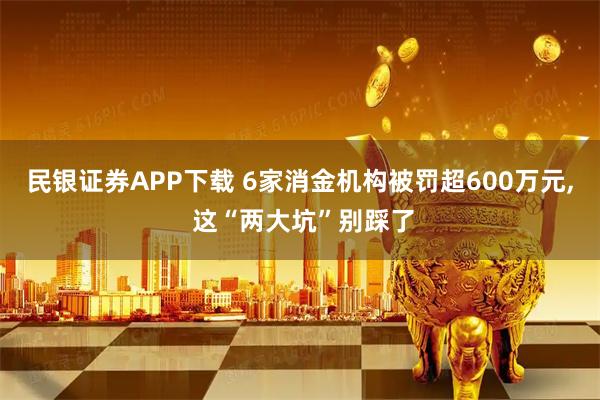 民银证券APP下载 6家消金机构被罚超600万元, 这“两大坑”别踩了