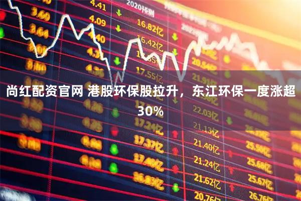 尚红配资官网 港股环保股拉升，东江环保一度涨超30%