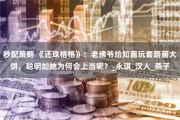 秒配策略 《还珠格格》：老佛爷给知画玩套路画大饼，聪明如她为何会上当呢？_永琪_汉人_燕子