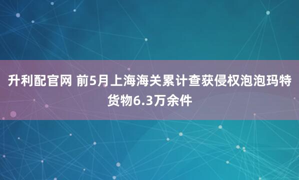 升利配官网 前5月上海海关累计查获侵权泡泡玛特货物6.3万余件