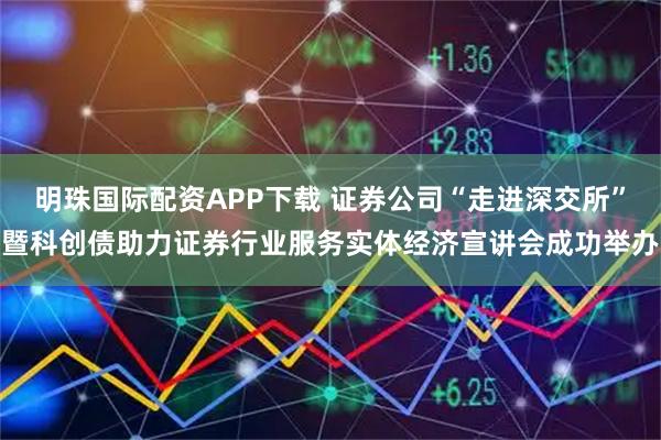 明珠国际配资APP下载 证券公司“走进深交所”暨科创债助力证券行业服务实体经济宣讲会成功举办