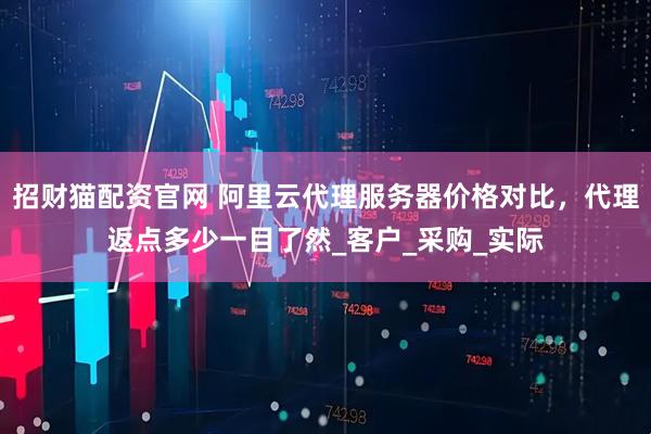 招财猫配资官网 阿里云代理服务器价格对比，代理返点多少一目了然_客户_采购_实际