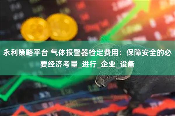 永利策略平台 气体报警器检定费用:保障安全的必要经济考量_进行_企业_设备