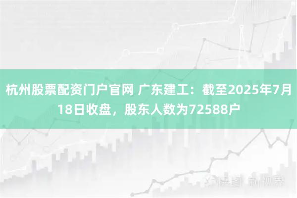 杭州股票配资门户官网 广东建工：截至2025年7月18日收盘，股东人数为72588户