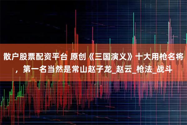 散户股票配资平台 原创《三国演义》十大用枪名将,第一名当然是常山赵子龙_赵云_枪法_战斗