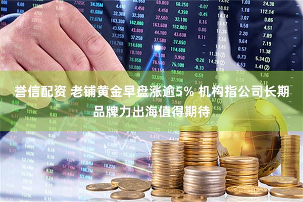 誉信配资 老铺黄金早盘涨逾5% 机构指公司长期品牌力出海值得期待