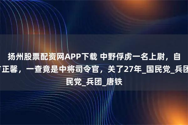 扬州股票配资网APP下载 中野俘虏一名上尉，自称叫方正馨，一查竟是中将司令官，关了27年_国民党_兵团_唐铁