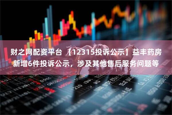 财之网配资平台 【12315投诉公示】益丰药房新增6件投诉公示，涉及其他售后服务问题等