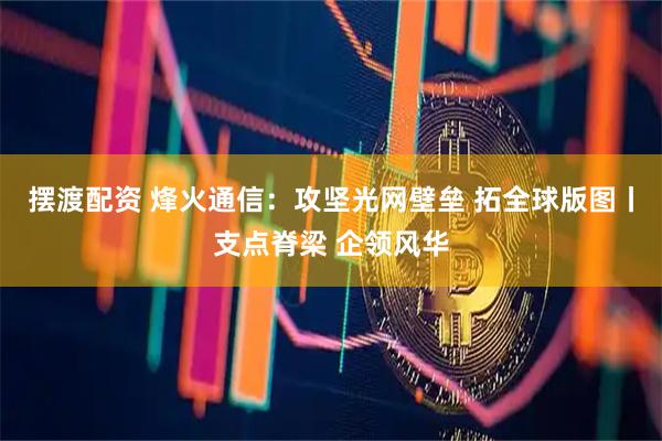 摆渡配资 烽火通信：攻坚光网壁垒 拓全球版图丨支点脊梁 企领风华