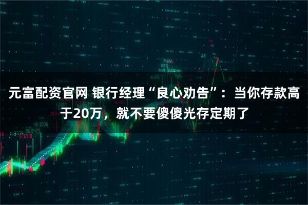 元富配资官网 银行经理“良心劝告”：当你存款高于20万，就不要傻傻光存定期了