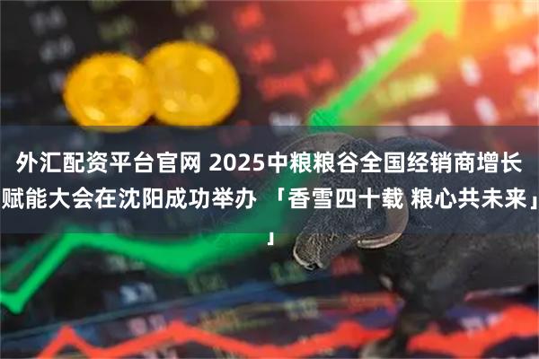 外汇配资平台官网 2025中粮粮谷全国经销商增长赋能大会在沈阳成功举办 「香雪四十载 粮心共未来」