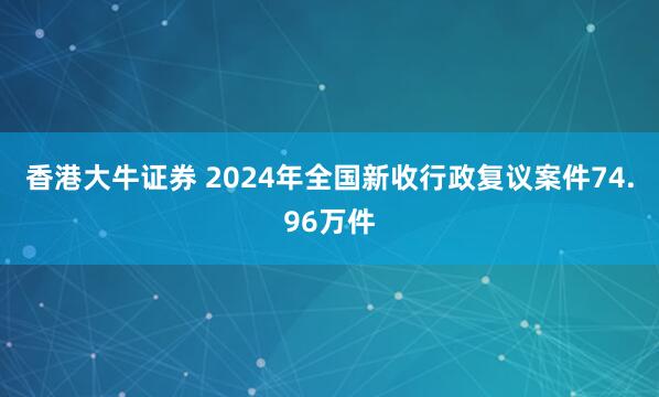 香港大牛证券 2024年全国新收行政复议案件74.96万件