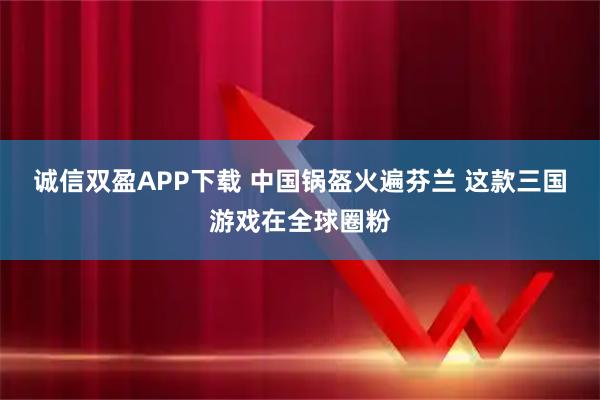 诚信双盈APP下载 中国锅盔火遍芬兰 这款三国游戏在全球圈粉