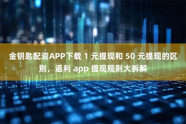 金钥匙配资APP下载 1 元提现和 50 元提现的区别，返利 app 提现规则大拆解