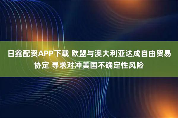 日鑫配资APP下载 欧盟与澳大利亚达成自由贸易协定 寻求对冲美国不确定性风险