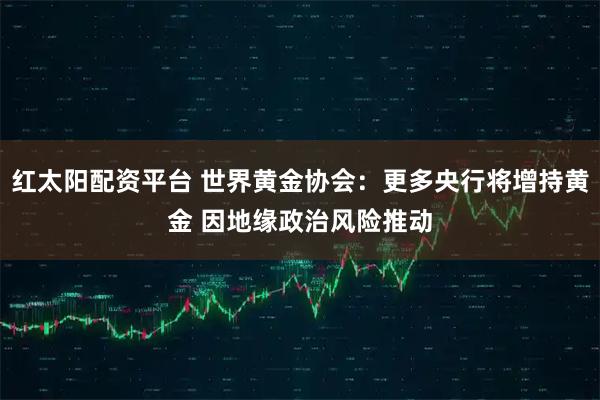 红太阳配资平台 世界黄金协会:更多央行将增持黄金 因地缘政治风险推动